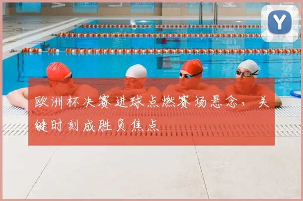 欧洲杯决赛进球点燃赛场悬念，关键时刻成胜负焦点