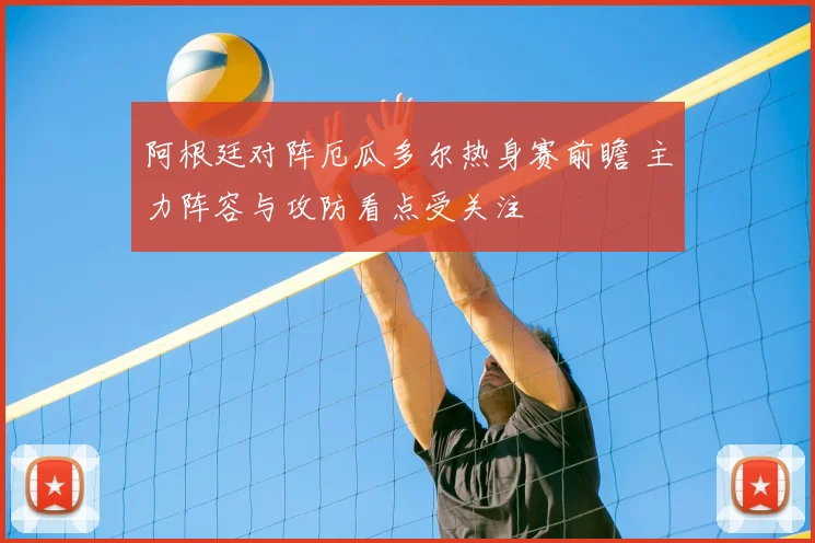 阿根廷对阵厄瓜多尔热身赛前瞻 主力阵容与攻防看点受关注