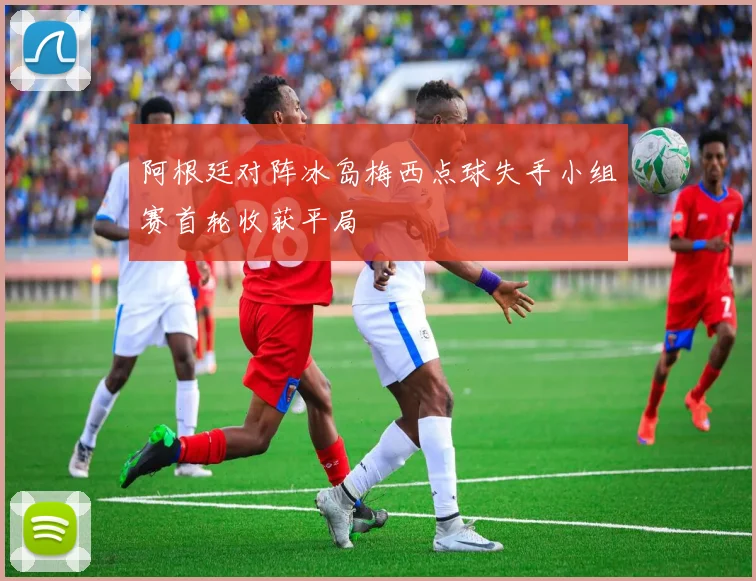 阿根廷对阵冰岛梅西点球失手小组赛首轮收获平局