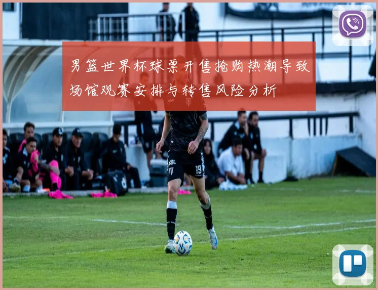 男篮世界杯球票开售抢购热潮导致场馆观赛安排与转售风险分析