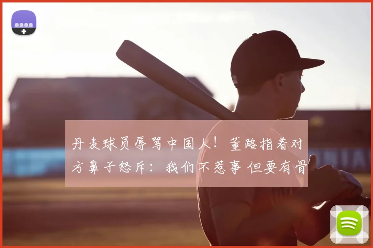 丹麦球员辱骂中国人！董路指着对方鼻子怒斥：我们不惹事 但要有骨气