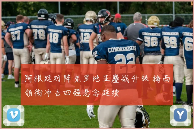 阿根廷对阵克罗地亚鏖战升级 梅西领衔冲击四强悬念延续