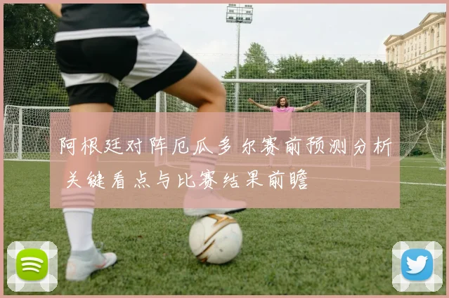 阿根廷对阵厄瓜多尔赛前预测分析 关键看点与比赛结果前瞻