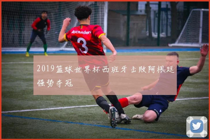 2019篮球世界杯西班牙击败阿根廷强势夺冠