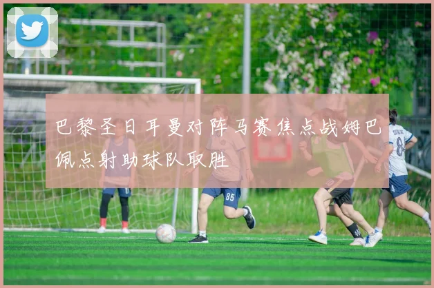 巴黎圣日耳曼对阵马赛焦点战姆巴佩点射助球队取胜