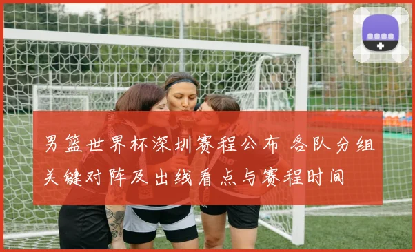 男篮世界杯深圳赛程公布 各队分组关键对阵及出线看点与赛程时间