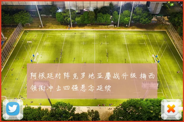 阿根廷对阵克罗地亚鏖战升级 梅西领衔冲击四强悬念延续