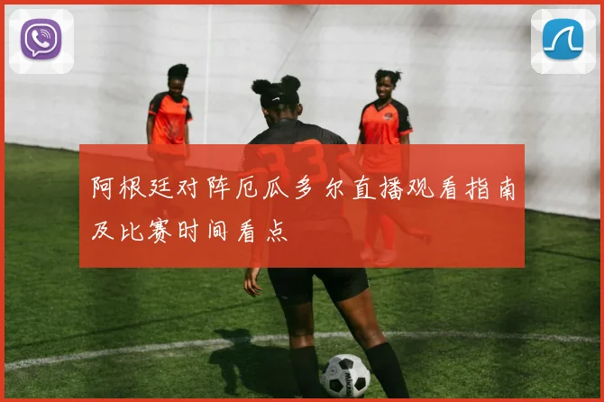 阿根廷对阵厄瓜多尔直播观看指南及比赛时间看点