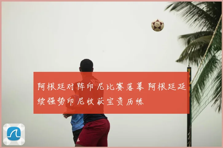 阿根廷对阵印尼比赛落幕 阿根廷延续强势印尼收获宝贵历练