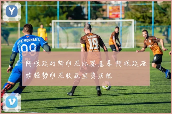 阿根廷对阵印尼比赛落幕 阿根廷延续强势印尼收获宝贵历练