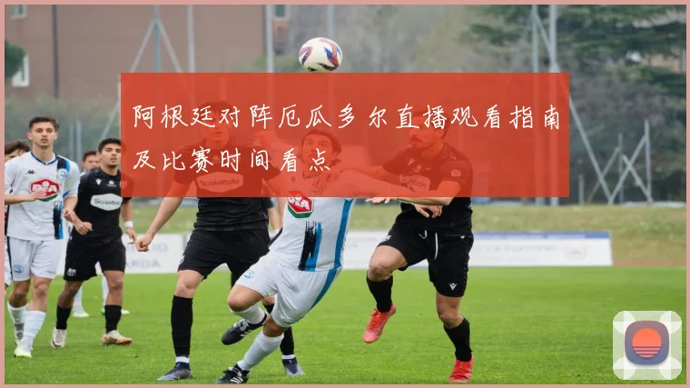 阿根廷对阵厄瓜多尔直播观看指南及比赛时间看点
