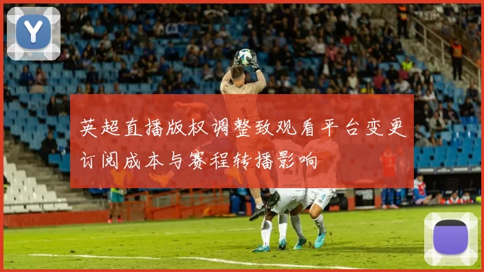 英超直播版权调整致观看平台变更订阅成本与赛程转播影响