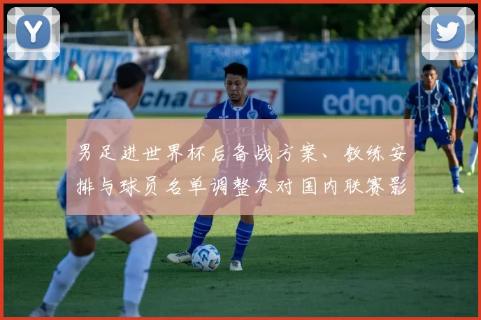 男足进世界杯后备战方案、教练安排与球员名单调整及对国内联赛影响评估