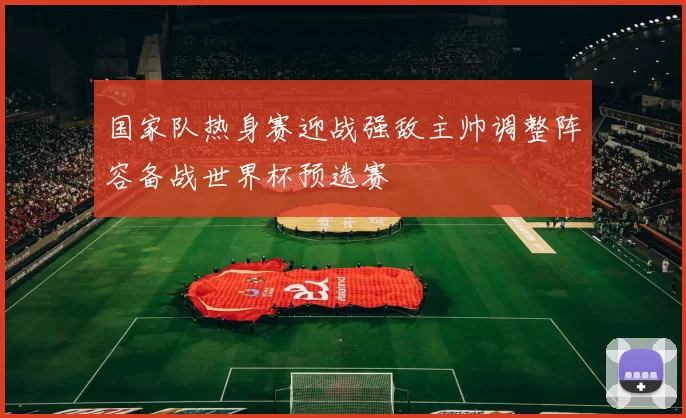 国家队热身赛迎战强敌主帅调整阵容备战世界杯预选赛