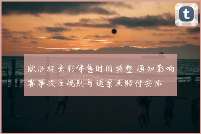 欧洲杯竞彩停售时间调整 通知影响赛事投注规则与退票及赔付安排