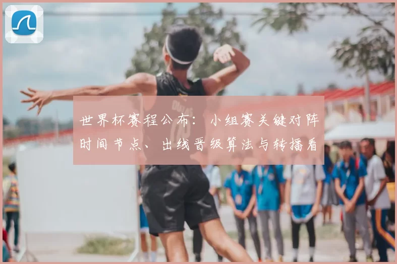 世界杯赛程公布:小组赛关键对阵时间节点、出线晋级算法与转播看点