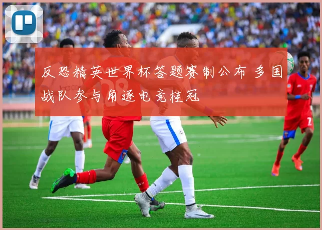 反恐精英世界杯答题赛制公布 多国战队参与角逐电竞桂冠