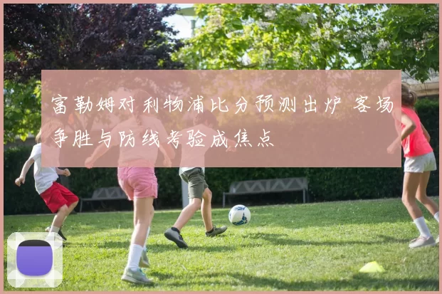 富勒姆对利物浦比分预测出炉 客场争胜与防线考验成焦点