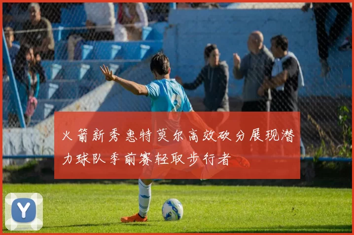 火箭新秀惠特莫尔高效砍分展现潜力球队季前赛轻取步行者