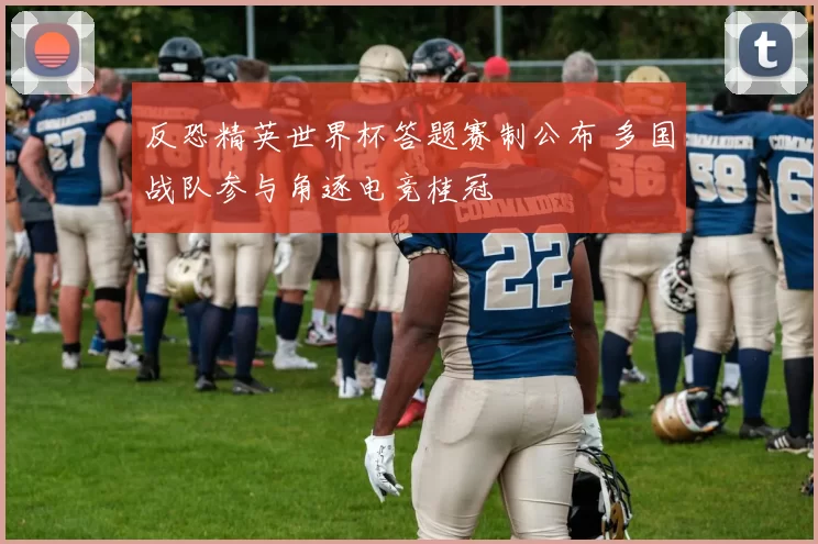反恐精英世界杯答题赛制公布 多国战队参与角逐电竞桂冠