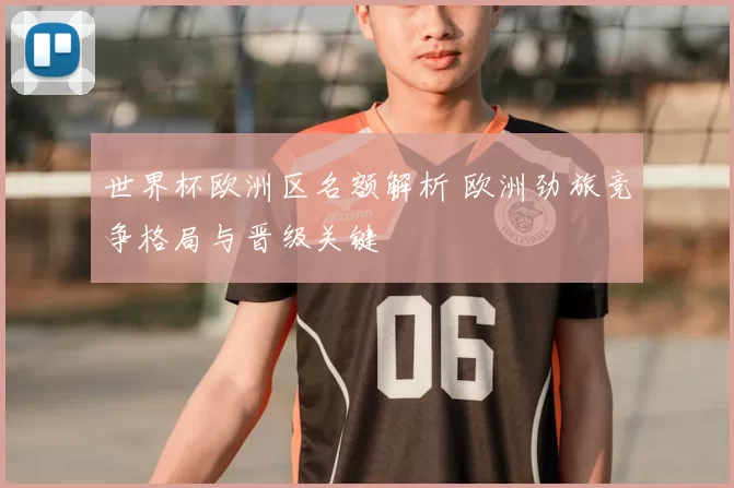 世界杯欧洲区名额解析 欧洲劲旅竞争格局与晋级关键