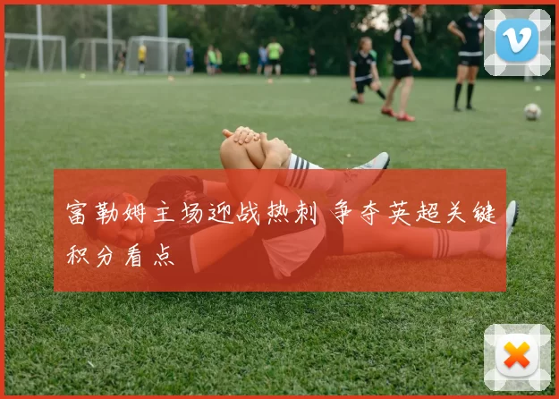 富勒姆主场迎战热刺 争夺英超关键积分看点