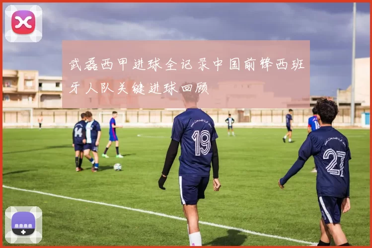 武磊西甲进球全记录中国前锋西班牙人队关键进球回顾