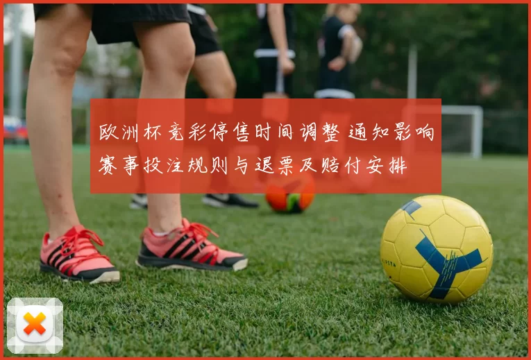 欧洲杯竞彩停售时间调整 通知影响赛事投注规则与退票及赔付安排
