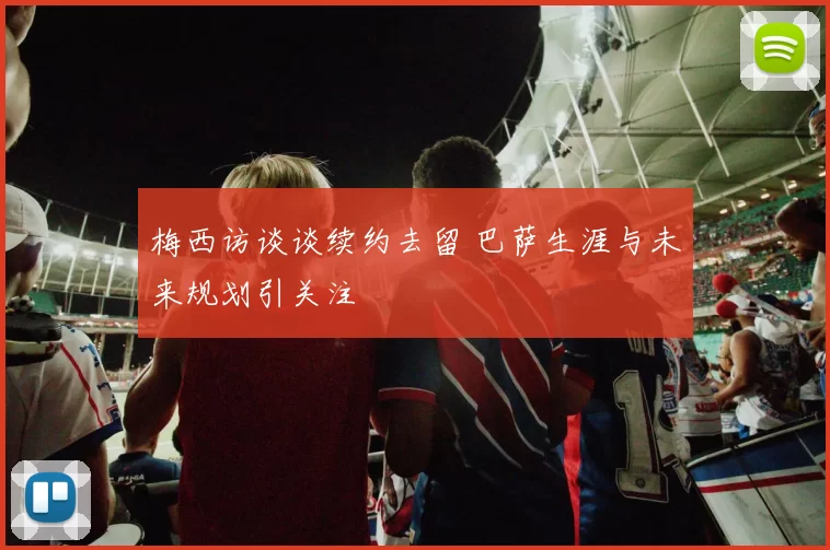 梅西访谈谈续约去留 巴萨生涯与未来规划引关注