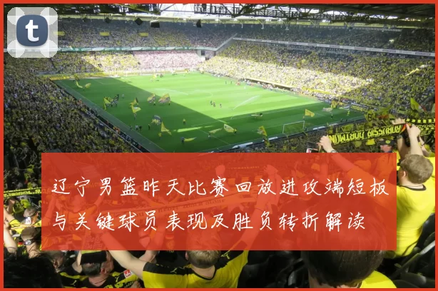 辽宁男篮昨天比赛回放进攻端短板与关键球员表现及胜负转折解读