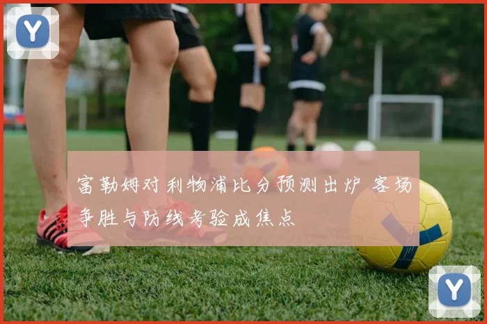 富勒姆对利物浦比分预测出炉 客场争胜与防线考验成焦点