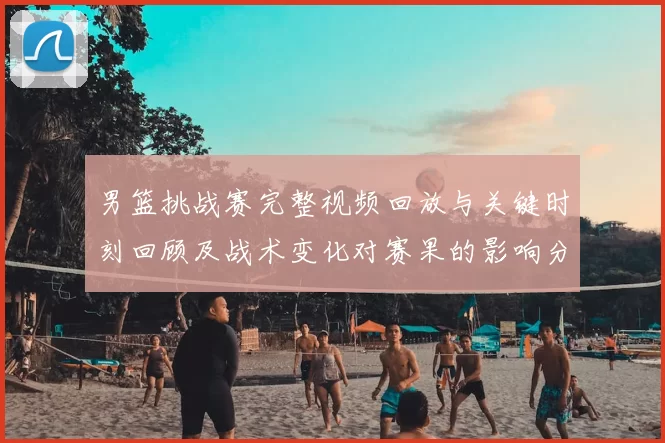 男篮挑战赛完整视频回放与关键时刻回顾及战术变化对赛果的影响分析