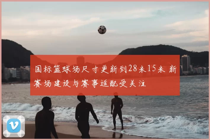 国标篮球场尺寸更新到28米15米 新赛场建设与赛事适配受关注