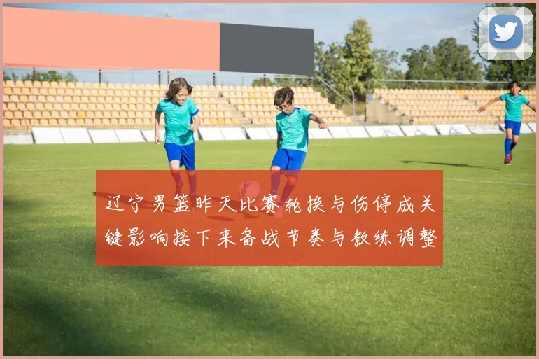 辽宁男篮昨天比赛轮换与伤停成关键影响接下来备战节奏与教练调整