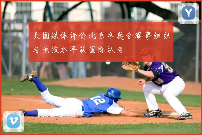 美国媒体评价北京冬奥会赛事组织与竞技水平获国际认可