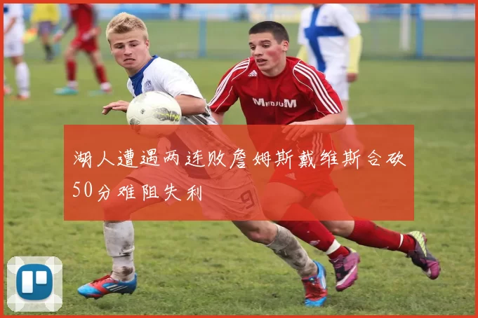 湖人遭遇两连败詹姆斯戴维斯合砍50分难阻失利