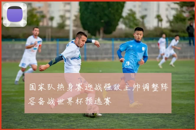 国家队热身赛迎战强敌主帅调整阵容备战世界杯预选赛