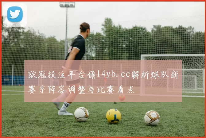 欧冠投注平台俑14yb.cc解析球队新赛季阵容调整与比赛看点