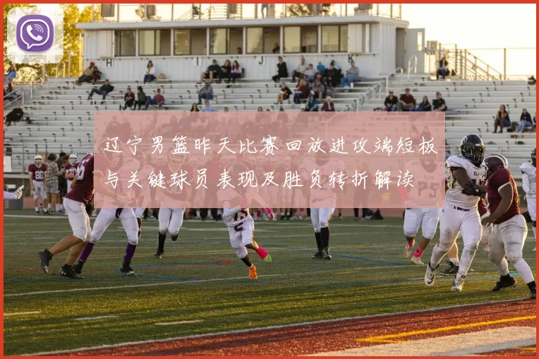 辽宁男篮昨天比赛回放进攻端短板与关键球员表现及胜负转折解读