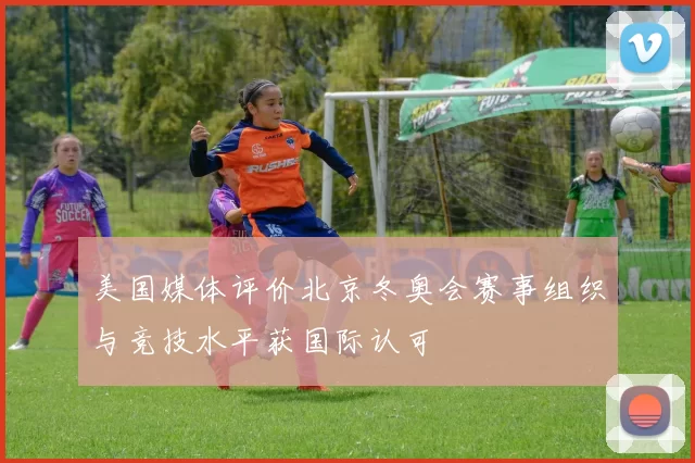 美国媒体评价北京冬奥会赛事组织与竞技水平获国际认可