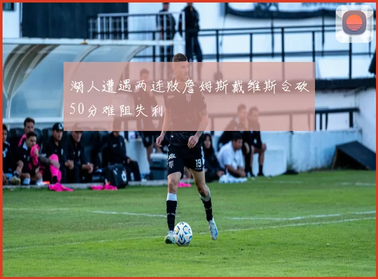 湖人遭遇两连败詹姆斯戴维斯合砍50分难阻失利